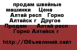 продам швейные машинки  › Цена ­ 500 - Алтай респ., Горно-Алтайск г. Другое » Продам   . Алтай респ.,Горно-Алтайск г.